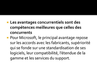  Les avantages concurrentiels sont des
compétences meilleures que celles des
concurrents
 Pour Microsoft, le principal avantage repose
sur les accords avec les fabricants, supériorité
qui se fonde sur une standardisation de ses
logiciels, leur compatibilité, l’étendue de la
gamme et les services du support.
 