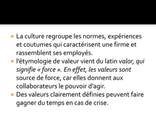  La culture regroupe les normes, expériences
et coutumes qui caractérisent une firme et
rassemblent ses employés.
 l’étymologie de valeur vient du latin valor, qui
signifie « force ». En effet, les valeurs sont
source de force, car elles donnent aux
collaborateurs le pouvoir d’agir.
 Des valeurs clairement définies peuvent faire
gagner du temps en cas de crise.
 