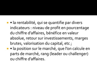  • la rentabilité, qui se quantifie par divers
indicateurs : niveau de profit en pourcentage
du chiffre d’affaires, bénéfice en valeur
absolue, retour sur investissements, marges
brutes, valorisation du capital, etc ;
 • la position sur le marché, que l’on calcule en
parts de marché, rang (leader ou challenger)
ou chiffre d’affaires.
 
