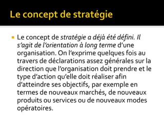  Le concept de stratégie a déjà été défini. Il
s’agit de l’orientation à long terme d’une
organisation. On l’exprime quelques fois au
travers de déclarations assez générales sur la
direction que l’organisation doit prendre et le
type d’action qu’elle doit réaliser afin
d’atteindre ses objectifs, par exemple en
termes de nouveaux marchés, de nouveaux
produits ou services ou de nouveaux modes
opératoires.
 
