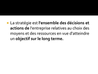  La stratégie est l'ensemble des décisions et
actions de l'entreprise relatives au choix des
moyens et des ressources en vue d'atteindre
un objectif sur le long terme.
 
