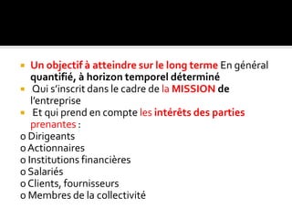  Un objectif à atteindre sur le long terme En général
quantifié, à horizon temporel déterminé
 Qui s’inscrit dans le cadre de la MISSION de
l’entreprise
 Et qui prend en compte les intérêts des parties
prenantes :
o Dirigeants
oActionnaires
o Institutions financières
o Salariés
oClients, fournisseurs
o Membres de la collectivité
 