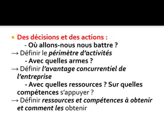  Des décisions et des actions :
- Où allons-nous nous battre ?
→ Définir le périmètre d’activités
- Avec quelles armes ?
→ Définir l’avantage concurrentiel de
l’entreprise
- Avec quelles ressources ? Sur quelles
compétences s’appuyer ?
→ Définir ressources et compétences à obtenir
et comment les obtenir
 