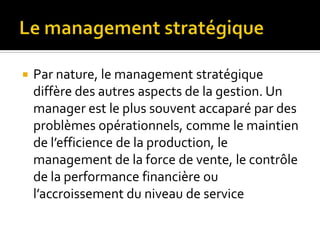  Par nature, le management stratégique
diffère des autres aspects de la gestion. Un
manager est le plus souvent accaparé par des
problèmes opérationnels, comme le maintien
de l’efficience de la production, le
management de la force de vente, le contrôle
de la performance financière ou
l’accroissement du niveau de service
 