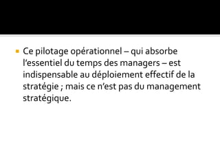  Ce pilotage opérationnel – qui absorbe
l’essentiel du temps des managers – est
indispensable au déploiement effectif de la
stratégie ; mais ce n’est pas du management
stratégique.
 