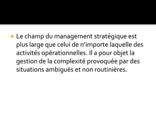  Le champ du management stratégique est
plus large que celui de n’importe laquelle des
activités opérationnelles. Il a pour objet la
gestion de la complexité provoquée par des
situations ambiguës et non routinières.
 