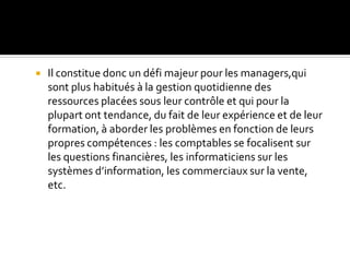  Il constitue donc un défi majeur pour les managers,qui
sont plus habitués à la gestion quotidienne des
ressources placées sous leur contrôle et qui pour la
plupart ont tendance, du fait de leur expérience et de leur
formation, à aborder les problèmes en fonction de leurs
propres compétences : les comptables se focalisent sur
les questions financières, les informaticiens sur les
systèmes d’information, les commerciaux sur la vente,
etc.
 