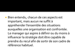  Bien entendu, chacun de ces aspects est
important, mais aucun ne suffit à
appréhender l’ensemble des situations
auxquelles une organisation est confrontée.
Le manager qui aspire à définir ou du moins à
influencer la stratégie doit être capable de
prendre du recul afin de sortir de son cadre de
référence habituel.
 