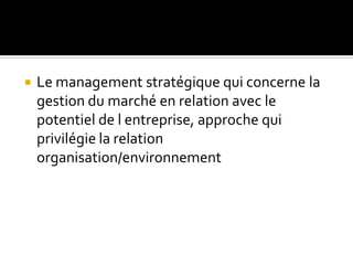  Le management stratégique qui concerne la
gestion du marché en relation avec le
potentiel de l entreprise, approche qui
privilégie la relation
organisation/environnement
 