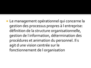  Le management opérationnel qui concerne la
gestion des processus propres à l entreprise:
définition de la structure organisationnelle,
gestion de l information, détermination des
procédures et animation du personnel. Il s
agit d une vision centrée sur le
fonctionnement de l organisation
 