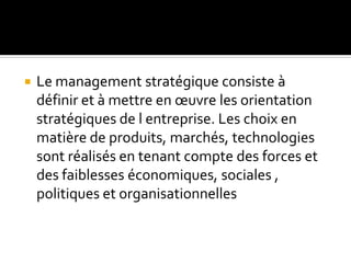  Le management stratégique consiste à
définir et à mettre en œuvre les orientation
stratégiques de l entreprise. Les choix en
matière de produits, marchés, technologies
sont réalisés en tenant compte des forces et
des faiblesses économiques, sociales ,
politiques et organisationnelles
 