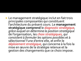  Le management stratégique inclut en fait trois
principales composantes qui constituent
l’architecture du présent cours. Le management
stratégique comprend le diagnostic stratégique,
grâce auquel on détermine la position stratégique
de l’organisation, les choix stratégiques, qui
consistent à formuler les options possibles et à
sélectionner l’une d’entre elle, et enfin le
déploiement stratégique, qui concerne à la fois la
mise en œuvre de la stratégie retenue et la
gestion des changements que ce choix impose.
 