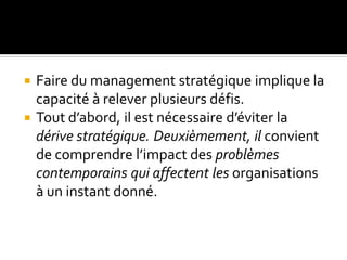  Faire du management stratégique implique la
capacité à relever plusieurs défis.
 Tout d’abord, il est nécessaire d’éviter la
dérive stratégique. Deuxièmement, il convient
de comprendre l’impact des problèmes
contemporains qui affectent les organisations
à un instant donné.
 