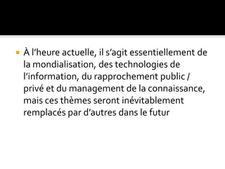  À l’heure actuelle, il s’agit essentiellement de
la mondialisation, des technologies de
l’information, du rapprochement public /
privé et du management de la connaissance,
mais ces thèmes seront inévitablement
remplacés par d’autres dans le futur
 