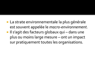  La strate environnementale la plus générale
est souvent appelée le macro-environnement.
 Il s’agit des facteurs globaux qui – dans une
plus ou moins large mesure – ont un impact
sur pratiquement toutes les organisations.
 