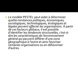  Le modèle PESTEL peut aider à déterminer
quelles tendances politiques, économiques,
sociologiques, technologiques, écologiques et
légales peuvent affecter les organisations. À partir
de ces facteurs globaux, il est possible
d’identifier les tendances structurelles, c’est-à-
dire les caractéristiques de l’environnement
général qui peuvent différer d’une zone
géographique à l’autre et ainsi favoriser
certaines organisations ou en défavoriser
d’autres.
 