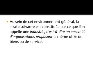 Au sein de cet environnement général, la
strate suivante est constituée par ce que l’on
appelle une industrie, c’est-à-dire un ensemble
d’organisations proposant la même offre de
biens ou de services
 