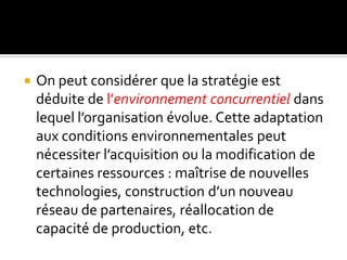  On peut considérer que la stratégie est
déduite de l’environnement concurrentiel dans
lequel l’organisation évolue. Cette adaptation
aux conditions environnementales peut
nécessiter l’acquisition ou la modification de
certaines ressources : maîtrise de nouvelles
technologies, construction d’un nouveau
réseau de partenaires, réallocation de
capacité de production, etc.
 