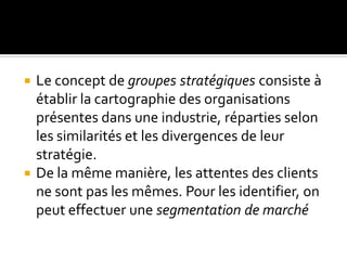  Le concept de groupes stratégiques consiste à
établir la cartographie des organisations
présentes dans une industrie, réparties selon
les similarités et les divergences de leur
stratégie.
 De la même manière, les attentes des clients
ne sont pas les mêmes. Pour les identifier, on
peut effectuer une segmentation de marché
 