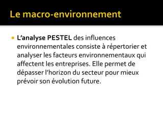  L’analyse PESTEL des influences
environnementales consiste à répertorier et
analyser les facteurs environnementaux qui
affectent les entreprises. Elle permet de
dépasser l’horizon du secteur pour mieux
prévoir son évolution future.
 