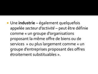 Une industrie – également quelquefois
appelée secteur d’activité – peut être définie
comme « un groupe d’organisations
proposant la même offre de biens ou de
services » ou plus largement comme « un
groupe d’entreprises proposant des offres
étroitement substituables ».
 