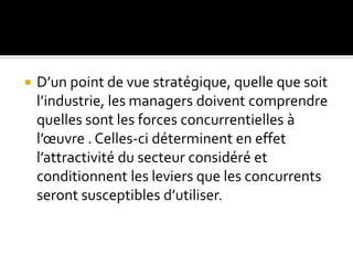  D’un point de vue stratégique, quelle que soit
l’industrie, les managers doivent comprendre
quelles sont les forces concurrentielles à
l’œuvre . Celles-ci déterminent en effet
l’attractivité du secteur considéré et
conditionnent les leviers que les concurrents
seront susceptibles d’utiliser.
 