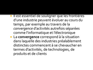  Il est essentiel de souligner que les frontières
d’une industrie peuvent évoluer au cours du
temps, par exemple au travers de la
convergence d’activités autrefois séparées
comme l’informatique et l’électronique
 La convergence correspond à la situation
dans laquelle des industries préalablement
distinctes commencent à se chevaucher en
termes d’activités, de technologies, de
produits et de clients
 