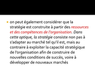  on peut également considérer que la
stratégie est construite à partir des ressources
et des compétences de l’organisation. Dans
cette optique, la stratégie consiste non pas à
s’adapter au marché tel qu’il est, mais au
contraire à exploiter la capacité stratégique
de l’organisation afin de construire de
nouvelles conditions de succès, voire à
développer de nouveaux marchés
 