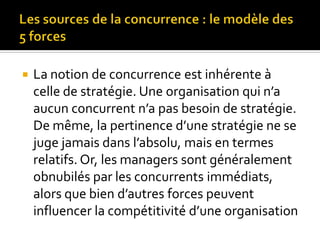  La notion de concurrence est inhérente à
celle de stratégie. Une organisation qui n’a
aucun concurrent n’a pas besoin de stratégie.
De même, la pertinence d’une stratégie ne se
juge jamais dans l’absolu, mais en termes
relatifs. Or, les managers sont généralement
obnubilés par les concurrents immédiats,
alors que bien d’autres forces peuvent
influencer la compétitivité d’une organisation
 
