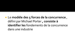  Le modèle des 5 forces de la concurrence ,
défini par Michael Porter , consiste à
identifier les fondements de la concurrence
dans une industrie
 