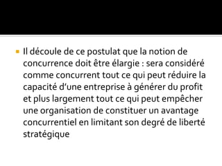  Il découle de ce postulat que la notion de
concurrence doit être élargie : sera considéré
comme concurrent tout ce qui peut réduire la
capacité d’une entreprise à générer du profit
et plus largement tout ce qui peut empêcher
une organisation de constituer un avantage
concurrentiel en limitant son degré de liberté
stratégique
 