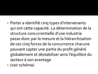  Porter a identifié cinq types d’intervenants
qui ont cette capacité. La détermination de la
structure concurrentielle d’une industrie
passe donc par la mesure et la hiérarchisation
de ces cinq forces de la concurrence chacune
pouvant capter une partie du profit généré
globalement et déstabiliser ainsi l’équilibre du
secteur à son avantage
 (voir schéma)
 