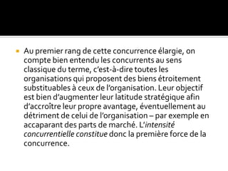  Au premier rang de cette concurrence élargie, on
compte bien entendu les concurrents au sens
classique du terme, c’est-à-dire toutes les
organisations qui proposent des biens étroitement
substituables à ceux de l’organisation. Leur objectif
est bien d’augmenter leur latitude stratégique afin
d’accroître leur propre avantage, éventuellement au
détriment de celui de l’organisation – par exemple en
accaparant des parts de marché. L’intensité
concurrentielle constitue donc la première force de la
concurrence.
 