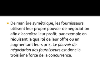  De manière symétrique, les fournisseurs
utilisent leur propre pouvoir de négociation
afin d’accroître leur profit, par exemple en
réduisant la qualité de leur offre ou en
augmentant leurs prix. Le pouvoir de
négociation des fournisseurs est donc la
troisième force de la concurrence.
 