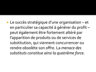  Le succès stratégique d’une organisation – et
en particulier sa capacité à générer du profit –
peut également être fortement altéré par
l’apparition de produits ou de services de
substitution, qui viennent concurrencer ou
rendre obsolète son offre. La menace des
substituts constitue ainsi la quatrième force.
 