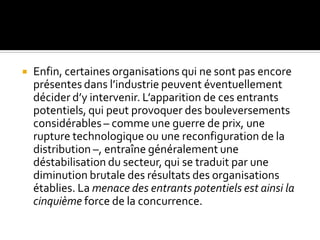  Enfin, certaines organisations qui ne sont pas encore
présentes dans l’industrie peuvent éventuellement
décider d’y intervenir. L’apparition de ces entrants
potentiels, qui peut provoquer des bouleversements
considérables – comme une guerre de prix, une
rupture technologique ou une reconfiguration de la
distribution –, entraîne généralement une
déstabilisation du secteur, qui se traduit par une
diminution brutale des résultats des organisations
établies. La menace des entrants potentiels est ainsi la
cinquième force de la concurrence.
 