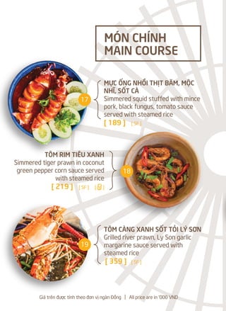 MỰC ỐNG NHỒI THỊT BĂM, MỘC
NHĨ, SỐT CÀ
Simmered squid stuffed with mince
pork, black fungus, tomato sauce
served with steamed rice
[ 189 ] [ SF ]
TÔM RIM TIÊU XANH
Simmered tiger prawn in coconut
green pepper corn sauce served
with steamed rice
[ 219 ] [ SF ] [a]
TÔM CÀNG XANH SỐT TỎI LÝ SƠN
Grilled river prawn, Ly Son garlic
margarine sauce served with
steamed rice
[ 359 ] [ SF ]
MÓN CHÍNH
MAIN COURSE
Giá trên được tính theo đơn vị ngàn Đồng l All price are in '000 VND
17
18
19
 