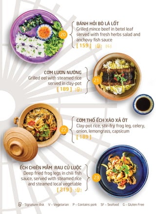 CƠM THỐ ẾCH XÀO XẢ ỚT
Clay-pot rice, stir-fry frog leg, celery,
onion, lemongrass, capsicum
[ 189 ]
CƠM LƯƠN NƯỚNG
Grilled eel with steamed rice
served in clay-pot
[ 189 ] [a]
ẾCH CHIÊN MẮM RAU CỦ LUỘC
Deep fried frog legs in chili fish
sauce, served with steamed rice
and steamed local vegetable
[ 219 ] [a]
BÁNH HỎI BÒ LÁ LỐT
Grilled mince beef in betel leaf
served with fresh herbs salad and
anchovy fish sauce
[ 159 ] [a] [ G ]
a– Signature disk V – Vegetarian P – Contains pork SF – Seafood G – Gluten Free
20
21
22
23
 