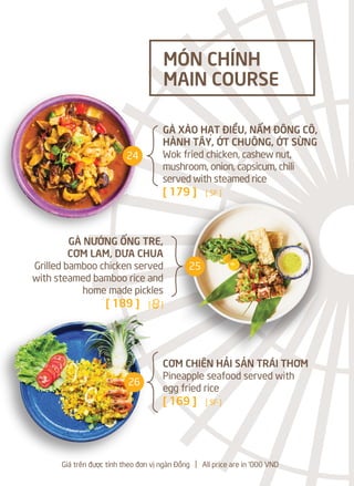 GÀ XÀO HẠT ĐIỀU, NẤM ĐÔNG CÔ,
HÀNH TÂY, ỚT CHUÔNG, ỚT SỪNG
Wok fried chicken, cashew nut,
mushroom, onion, capsicum, chili
served with steamed rice
[ 179 ] [ SF ]
GÀ NƯỚNG ỐNG TRE,
CƠM LAM, DƯA CHUA
Grilled bamboo chicken served
with steamed bamboo rice and
home made pickles
[ 189 ] [a]
CƠM CHIÊN HẢI SẢN TRÁI THƠM
Pineapple seafood served with
egg fried rice
[ 169 ] [ SF ]
MÓN CHÍNH
MAIN COURSE
Giá trên được tính theo đơn vị ngàn Đồng l All price are in '000 VND
24
25
26
 