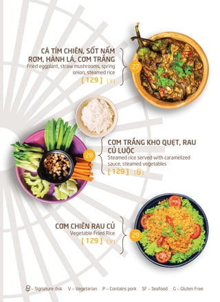 CƠM TRẮNG KHO QUẸT, RAU
CỦ LUỘC
Steamed rice served with caramelized
sauce, steamed vegetables
[ 129 ] [a]
CÀ TÍM CHIÊN, SỐT NẤM
RƠM, HÀNH LÁ, CƠM TRẮNG
Fried eggplant, straw mushrooms, spring
onion, steamed rice
[ 129 ] [ V ]
CƠM CHIÊN RAU CỦ
Vegetable Fried Rice
[ 129 ] [ V ]
a– Signature disk V – Vegetarian P – Contains pork SF – Seafood G – Gluten Free
27
28
29
 