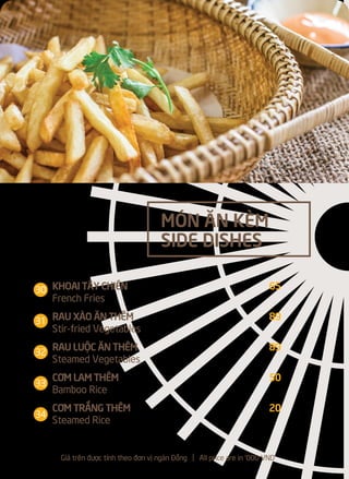 KHOAI TÂY CHIÊN 65
French Fries
RAU XÀO ĂN THÊM 89
Stir-fried Vegetables
RAU LUỘC ĂN THÊM 89
Steamed Vegetables
CƠM LAM THÊM 50
Bamboo Rice
CƠM TRẮNG THÊM 20
Steamed Rice
MÓN ĂN KÈM
SIDE DISHES
Giá trên được tính theo đơn vị ngàn Đồng l All price are in '000 VND
30
31
32
33
34
 