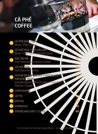 CÀ PHÊ ĐEN / SỮA 29
Black / Milk Coffee
CÀ PHÊ ĐEN / SỮA SÀI GÒN 39
Black / Milk Coffee Sài Gòn Style
BẠC XỈU ĐÁ 45
Iced Vietnamese White Coffee
CÀ PHÊ DỪA 59
Iced Coconut Coffee
CÀPHÊĐÁXAY(COOKIE/CHOCOLATE/ 45
MATCHA/SODA)
Iced Blended Coffee (Cookie / Chocolate /
Matcha / Soda)
CAPPUCHINO 59
LATTE 59
MOCHA 59
EXPRESSO 39
AMERICANO (HOT / COLD) 49
CÀ PHÊ
COFFEE
Giá trên được tính theo đơn vị ngàn Đồng l All price are in '000 VND
56
57
58
59
60
61
62
63
64
65
 