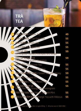 TRÀ LIPTON / Lipton Tea 49
TRÀ BÁ TƯỚC / Earl Grey Tea 55
TRÀ GỪNG / Ginger Tea 55
TRÀ CAM / Orange STea 55
TRÀ SẢ TẮC 59
Lemongrass Tea with Kumquat and Ginger
TRÀ SẢ VỊ QUẾ CHI 59
Lemongrass Tea with Cinnamon
TRÀ ĐÀO / Peach Iced Tea 55
TRÀ CHANH / Lemon Iced Tea 55
TRÀ XANH MẬT ONG / Green Tea with Honey 59
TRÀ VẢI / Lychee Tea 55
TRÀ BÍ ĐAO / Winter Melon Tea 55
TRÀ ĐÀO CAM SẢ 55
Peach Tea with Orange and Lemongrass
TRÀ TÁO BẠC HÀ / Apple Tea with Mint 55
TRÀ CAM DÂM BỤT / Orange Tea with Hibiscus 55
66
67
68
69
70
71
72
73
74
75
76
78
77
79
TRÀ
TEA
Giá trên được tính theo đơn vị ngàn Đồng l All price are in '000 VND
 