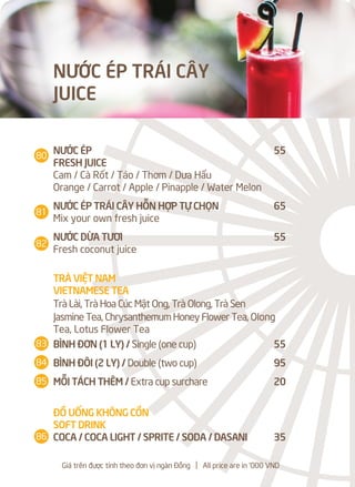 NƯỚC ÉP 55
FRESH JUICE
Cam / Cà Rốt / Táo / Thơm / Dưa Hấu
Orange / Carrot / Apple / Pinapple / Water Melon
NƯỚC ÉP TRÁI CÂY HỖN HỢP TỰ CHỌN 65
Mix your own fresh juice
NƯỚC DỪA TƯƠI 55
Fresh coconut juice
TRÀ VIỆT NAM
VIETNAMESE TEA
Trà Lài, Trà Hoa Cúc Mật Ong, Trà Olong, Trà Sen
Jasmine Tea, Chrysanthemum Honey Flower Tea, Olong
Tea, Lotus Flower Tea
BÌNH ĐƠN (1 LY) / Single (one cup) 55
BÌNH ĐÔI (2 LY) / Double (two cup) 95
MỖI TÁCH THÊM / Extra cup surchare 20
ĐỒ UỐNG KHÔNG CỒN
SOFT DRINK
COCA / COCA LIGHT / SPRITE / SODA / DASANI 35
NƯỚC ÉP TRÁI CÂY
JUICE
Giá trên được tính theo đơn vị ngàn Đồng l All price are in '000 VND
80
81
82
83
84
85
86
 