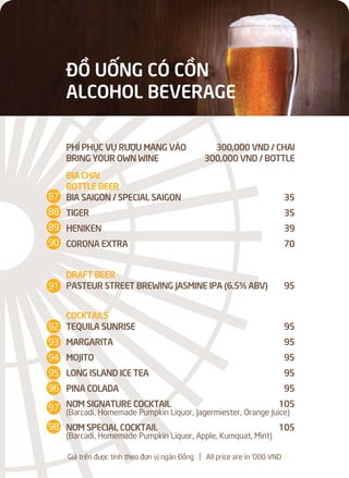 ĐỒ UỐNG CÓ CỒN
ALCOHOL BEVERAGE
PHÍ PHỤC VỤ RƯỢU MANG VÀO 300,000 VND / CHAI
BRING YOUR OWN WINE 300,000 VND / BOTTLE
BIA CHAI
BOTTLE BEER
BIA SAIGON / SPECIAL SAIGON 35
TIGER 35
HENIKEN 39
CORONA EXTRA 70
DRAFT BEER
PASTEUR STREET BREWING JASMINE IPA (6.5% ABV) 95
COCKTAILS
TEQUILA SUNRISE 95
MARGARITA 95
MOJITO 95
LONG ISLAND ICE TEA 95
PINA COLADA 95
NƠM SIGNATURE COCKTAIL 105
(Barcadi, Homemade Pumpkin Liquor, Jagermiester, Orange Juice)
NƠM SPECIAL COCKTAIL 105
(Barcadi, Homemade Pumpkin Liquor, Apple, Kumquat, Mint)
Giá trên được tính theo đơn vị ngàn Đồng l All price are in '000 VND
87
88
89
90
92
93
94
95
96
97
98
91
 