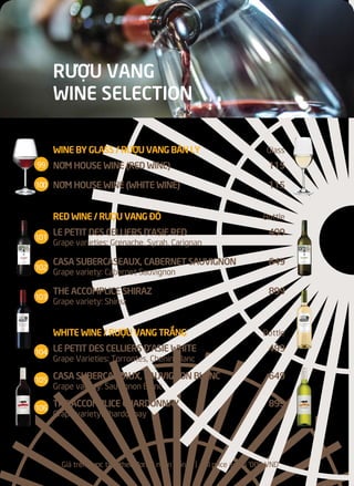 RƯỢU VANG
WINE SELECTION
Giá trên được tính theo đơn vị ngàn Đồng l All price are in '000 VND
WINE BY GLASS / RƯỢU VANG BÁN LY Glass
NƠM HOUSE WINE (RED WINE) 115
NƠM HOUSE WINE (WHITE WINE) 115
RED WINE / RƯỢU VANG ĐỎ Bottle
LE PETIT DES CELLIERS D’ASIE RED 499
Grape varieties: Grenache, Syrah, Carignan
CASA SUBERCASEAUX, CABERNET SAUVIGNON 649
Grape variety: Cabernet Sauvignon
THE ACCOMPLICE SHIRAZ 899
Grape variety: Shiraz
WHITE WINE / RƯỢU VANG TRẮNG Bottle
LE PETIT DES CELLIERS D’ASIE WHITE 499
Grape Varieties: Torrontés, Chenin Blanc
CASA SUBERCASEAUX, SAUVIGNON BLANC 649
Grape variety: Sauvignon Blanc
THE ACCOMPLICE CHARDONNAY 899
Grape variety: Chardonnay
99
100
101
102
103
104
105
106
 
