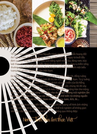 Từ thủa theo chân vua Lê, chúa Nguyễn hành phương Nam khẩn hoang đất
đai ruộng vườn, dựng làng lập ấp, những cư dân Việt xưa ngay từ buổi đầu
định cư trên vùng đất mới đã mưu sinh bằng nghề trồng lúa, đăng nơm, bủa
lưới theo các triền sông cửa biển. Nơm là một trong những công cụ kiếm sống
thường ngày của người Việt xưa. Qua thời gian, nơm đã trở thành một biểu
tượng lịch sử của người ngư dân Việt Nam.
Đà Nẵng – nơi sông hòa vào biển – từ những làng chài, cồn cát, đồng ruộng
nay đã chuyển mình biến thành một đô thị lớn thứ ba tại Việt Nam. Từ ý tưởng
xây dựng một hình ảnh biểu tượng gắn với lịch sử phát triển của Đà Nẵng,
nhằm đem đến cho khách du lịch một trải nghiệm đặc sắc; chúng tôi đã xây
dựng một chiếc Nơm khổng lồ cao 12,4 mét, ngay bên bờ sông Hàn thơ mộng.
Bên cạnh đó, chúng tôi cũng đem đến cho du khách những trải nghiệm ẩm
thực Việt độc đáo thông qua các món ăn được chế biến từ những nguồn
nguyên liệu bắt được từ chiếc Nơm như tôm, cua, lươn, ếch, ốc…
Bạn là khách phương xa đến Đà Nẵng không chỉ ấn tượng về hình ảnh những
cây cầu bên bờ sông Hàn, mà nơi đây bạn có thể trải nghiệm về không gian
kiến trúc độc đáo và những món ăn đặc sắc, thông qua thông điệp:
 