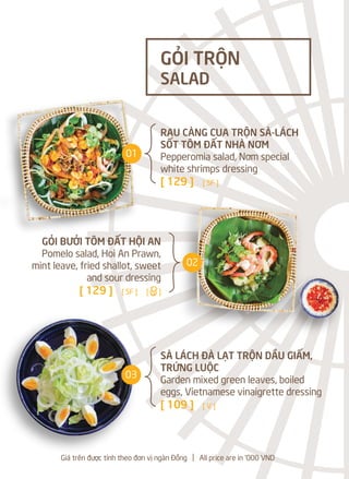 Giá trên được tính theo đơn vị ngàn Đồng l All price are in '000 VND
RAU CÀNG CUA TRỘN SÀ-LÁCH
SỐT TÔM ĐẤT NHÀ NƠM
Pepperomia salad, Nơm special
white shrimps dressing
[ 129 ] [ SF ]
SÀ LÁCH ĐÀ LẠT TRỘN DẦU GIẤM,
TRỨNG LUỘC
Garden mixed green leaves, boiled
eggs, Vietnamese vinaigrette dressing
[ 109 ] [ V ]
GỎI TRỘN
SALAD
GỎI BƯỞI TÔM ĐẤT HỘI AN
Pomelo salad, Hoi An Prawn,
mint leave, fried shallot, sweet
and sour dressing
[ 129 ] [ SF ] [a]
01
02
03
 