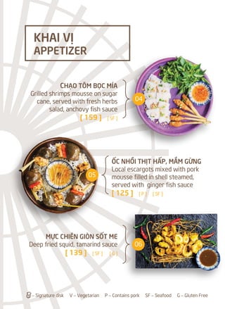 ỐC NHỒI THỊT HẤP, MẮM GỪNG
Local escargots mixed with pork
mousse filled in shell steamed,
served with ginger fish sauce
[ 125 ] [ P ] [ SF ]
a– Signature disk V – Vegetarian P – Contains pork SF – Seafood G – Gluten Free
CHẠO TÔM BỌC MÍA
Grilled shrimps mousse on sugar
cane, served with fresh herbs
salad, anchovy fish sauce
[ 159 ] [ SF ]
MỰC CHIÊN GIÒN SỐT ME
Deep fried squid, tamarind sauce
[ 139 ] [ SF ] [ G ]
KHAI VỊ
APPETIZER
04
05
06
 