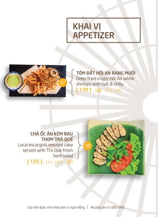 Giá trên được tính theo đơn vị ngàn Đồng l All price are in '000 VND
CHẢ ỐC ĂN KÈM RAU
THƠM TRÀ QUẾ
Local escargots mousse cake
served with Tra Que fresh
herb salad
[ 125 ] [ P ] [ SF ] [a]
TÔM ĐẤT HỘI AN RANG MUỐI
Deep fried crispy Hôi An white
shrimps with salt & chilly
[ 139 ] [a] [ P ] [ SF ]
KHAI VỊ
APPETIZER
07
08
 